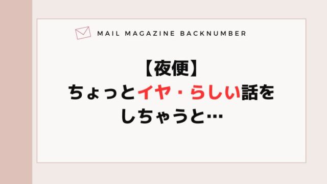 【夜便】ちょっとイヤ・らしい話をしちゃうと…
