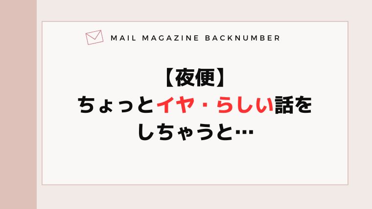 【夜便】ちょっとイヤ・らしい話をしちゃうと…